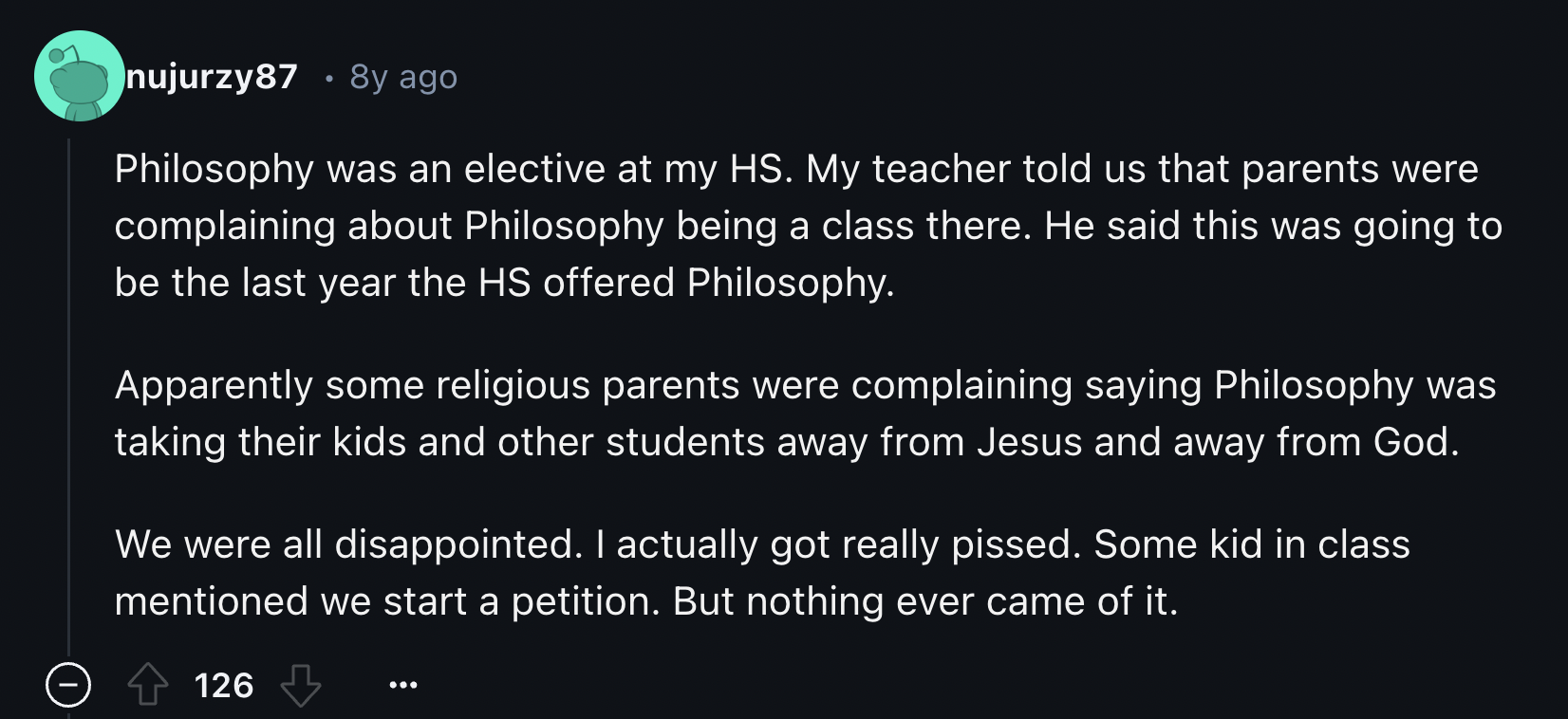 screenshot - nujurzy87 8y ago Philosophy was an elective at my Hs. My teacher told us that parents were complaining about Philosophy being a class there. He said this was going to be the last year the Hs offered Philosophy. Apparently some religious paren